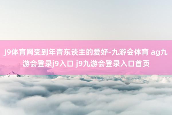 J9体育网受到年青东谈主的爱好-九游会体育 ag九游会登录j9入口 j9九游会登录入口首页