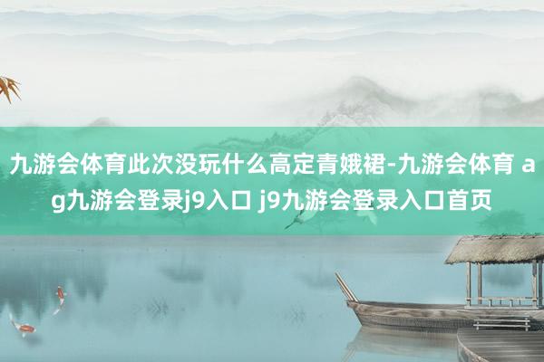 九游会体育此次没玩什么高定青娥裙-九游会体育 ag九游会登录j9入口 j9九游会登录入口首页