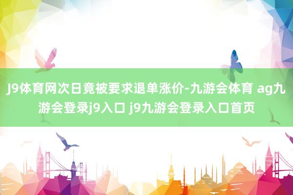 J9体育网次日竟被要求退单涨价-九游会体育 ag九游会登录j9入口 j9九游会登录入口首页