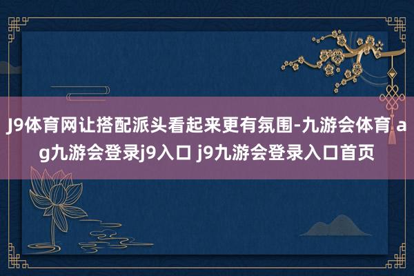 J9体育网让搭配派头看起来更有氛围-九游会体育 ag九游会登录j9入口 j9九游会登录入口首页