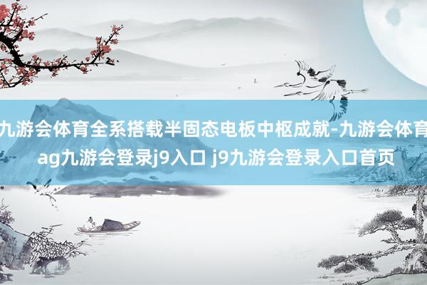 九游会体育全系搭载半固态电板中枢成就-九游会体育 ag九游会登录j9入口 j9九游会登录入口首页