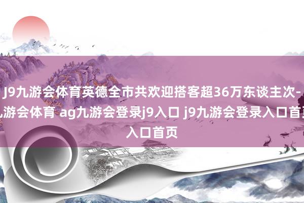 J9九游会体育英德全市共欢迎搭客超36万东谈主次-九游会体育 ag九游会登录j9入口 j9九游会登录入口首页