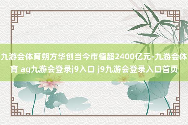 九游会体育朔方华创当今市值超2400亿元-九游会体育 ag九游会登录j9入口 j9九游会登录入口首页