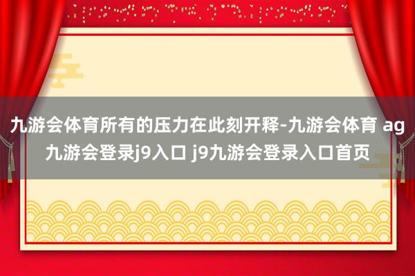 九游会体育所有的压力在此刻开释-九游会体育 ag九游会登录j9入口 j9九游会登录入口首页