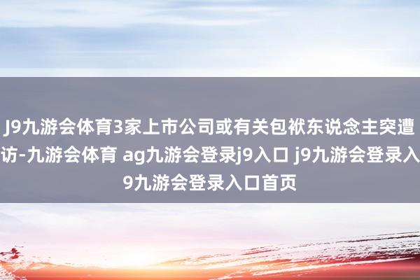 J9九游会体育3家上市公司或有关包袱东说念主突遭立案造访-九游会体育 ag九游会登录j9入口 j9九游会登录入口首页