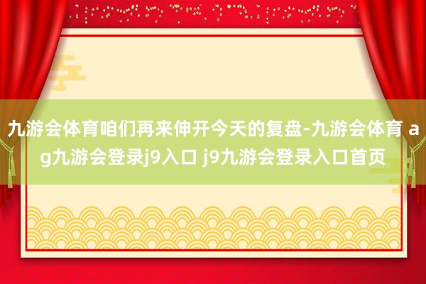 九游会体育咱们再来伸开今天的复盘-九游会体育 ag九游会登录j9入口 j9九游会登录入口首页