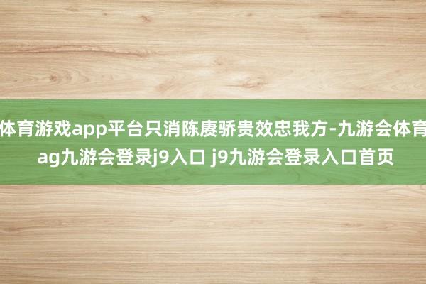 体育游戏app平台只消陈赓骄贵效忠我方-九游会体育 ag九游会登录j9入口 j9九游会登录入口首页