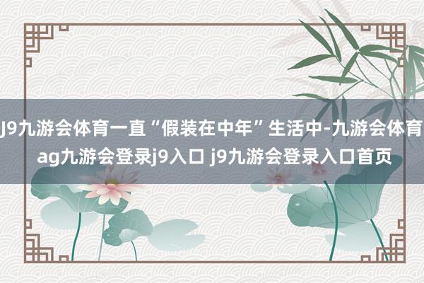 J9九游会体育一直“假装在中年”生活中-九游会体育 ag九游会登录j9入口 j9九游会登录入口首页