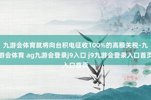九游会体育就将向台积电征收100%的高额关税-九游会体育 ag九游会登录j9入口 j9九游会登录入口首页