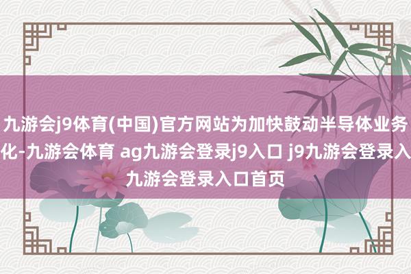 九游会j9体育(中国)官方网站为加快鼓动半导体业务的产业化-九游会体育 ag九游会登录j9入口 j9九游会登录入口首页