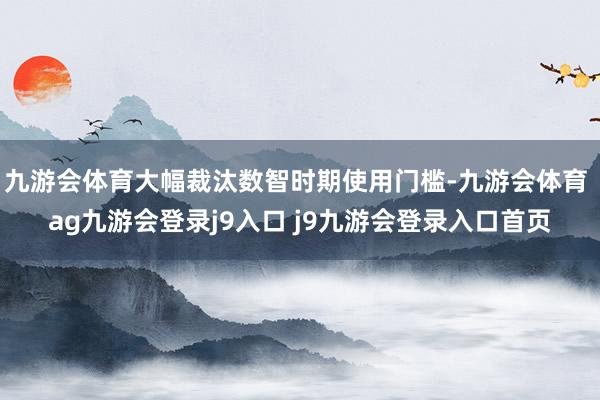 九游会体育大幅裁汰数智时期使用门槛-九游会体育 ag九游会登录j9入口 j9九游会登录入口首页