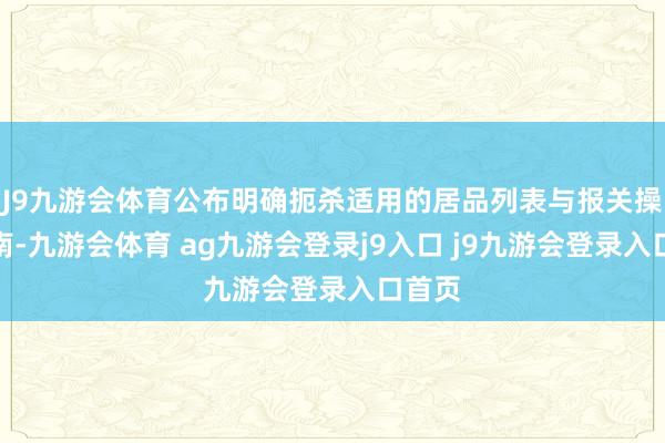 J9九游会体育公布明确扼杀适用的居品列表与报关操作指南-九游会体育 ag九游会登录j9入口 j9九游会登录入口首页
