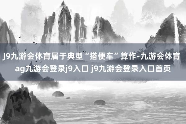 J9九游会体育属于典型“搭便车”算作-九游会体育 ag九游会登录j9入口 j9九游会登录入口首页