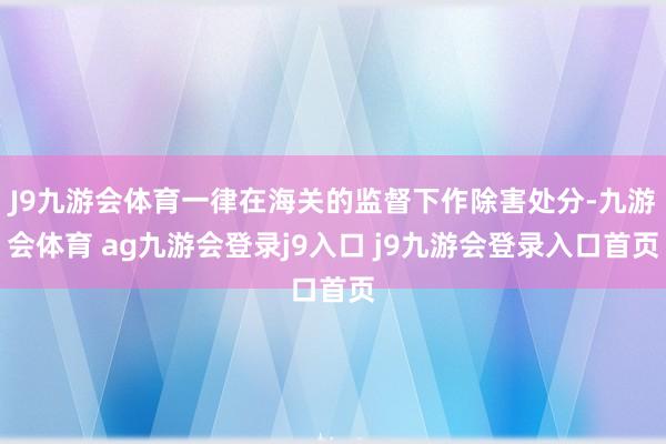 J9九游会体育一律在海关的监督下作除害处分-九游会体育 ag九游会登录j9入口 j9九游会登录入口首页